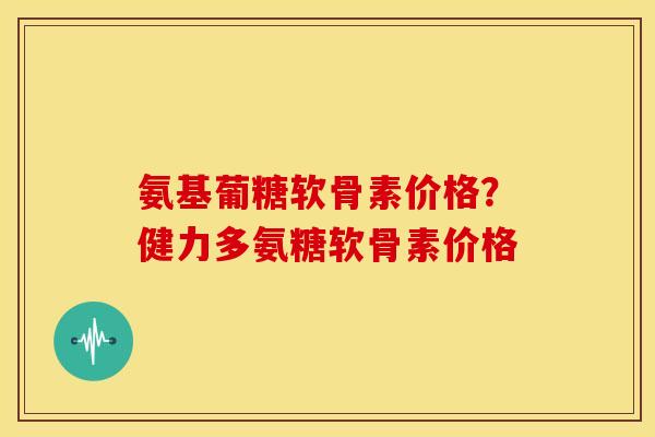 氨基葡糖软骨素价格？健力多氨糖软骨素价格