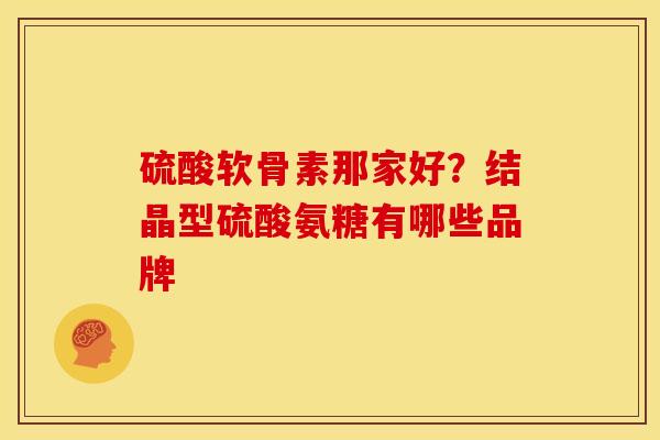 硫酸软骨素那家好？结晶型硫酸氨糖有哪些品牌