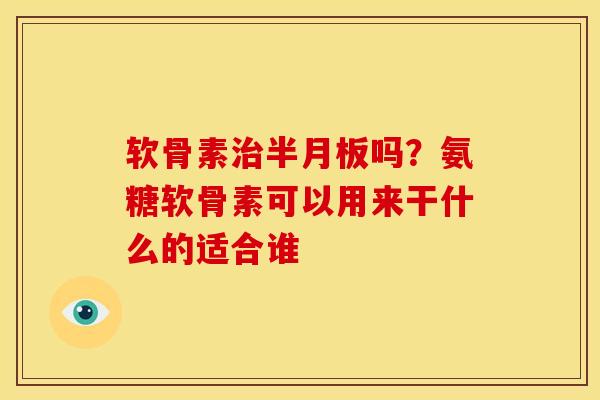软骨素治半月板吗？氨糖软骨素可以用来干什么的适合谁