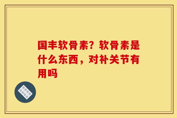 国丰软骨素？软骨素是什么东西，对补关节有用吗