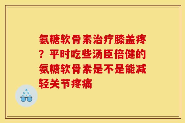 氨糖软骨素治疗膝盖疼？平时吃些汤臣倍健的氨糖软骨素是不是能减轻关节疼痛