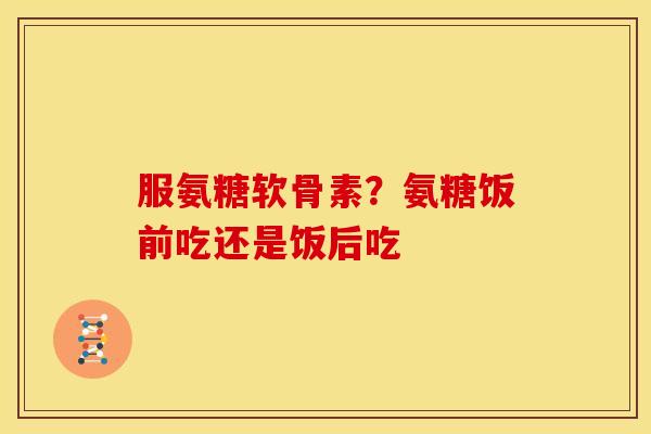 服氨糖软骨素？氨糖饭前吃还是饭后吃