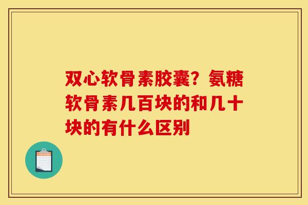 双心软骨素胶囊？氨糖软骨素几百块的和几十块的有什么区别