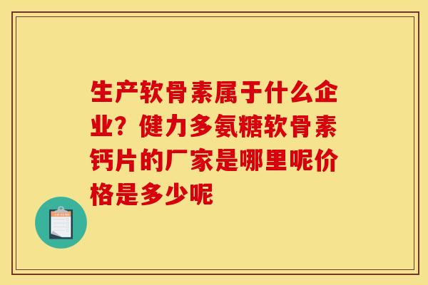 生产软骨素属于什么企业？健力多氨糖软骨素钙片的厂家是哪里呢价格是多少呢