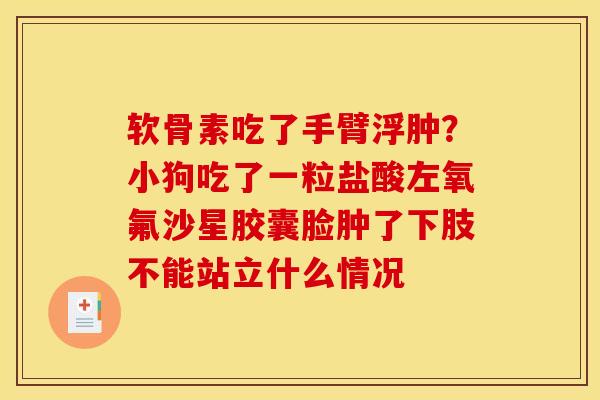 软骨素吃了手臂浮肿？小狗吃了一粒盐酸左氧氟沙星胶囊脸肿了下肢不能站立什么情况