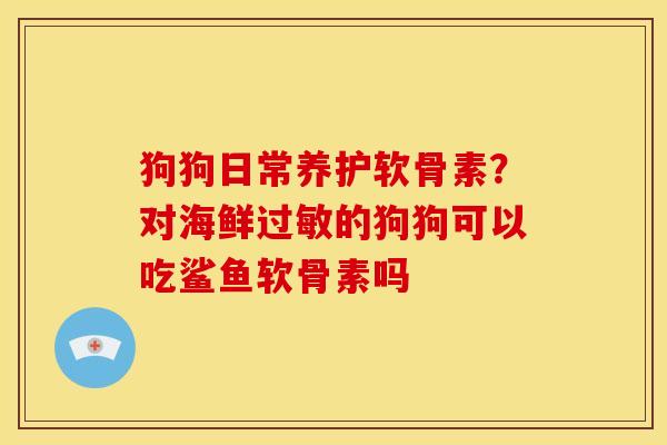 狗狗日常养护软骨素？对海鲜过敏的狗狗可以吃鲨鱼软骨素吗