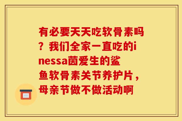 有必要天天吃软骨素吗？我们全家一直吃的inessa茵爱生的鲨鱼软骨素关节养护片，母亲节做不做活动啊