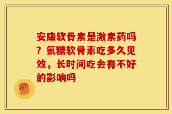 安康软骨素是激素药吗？氨糖软骨素吃多久见效，长时间吃会有不好的影响吗