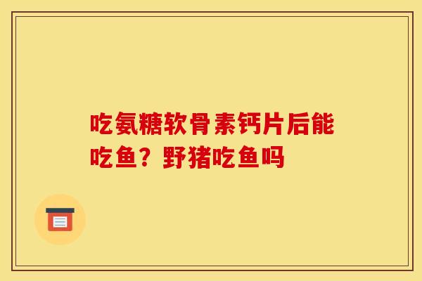 吃氨糖软骨素钙片后能吃鱼?野猪吃鱼吗-第1张图片-关节骑士 吃氨糖软骨素钙片后能吃鱼?野猪吃鱼吗-第1张图片-关节骑士