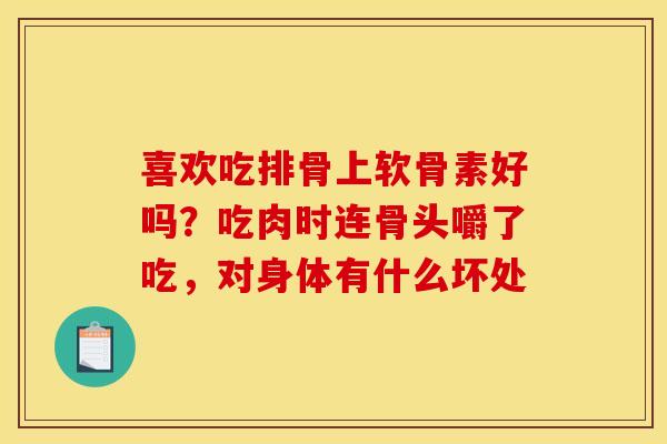 喜欢吃排骨上软骨素好吗？吃肉时连骨头嚼了吃，对身体有什么坏处