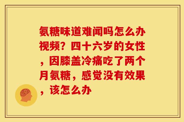 氨糖味道难闻吗怎么办视频？四十六岁的女性，因膝盖冷痛吃了两个月氨糖，感觉没有效果，该怎么办