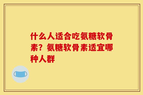 什么人适合吃氨糖软骨素？氨糖软骨素适宜哪种人群