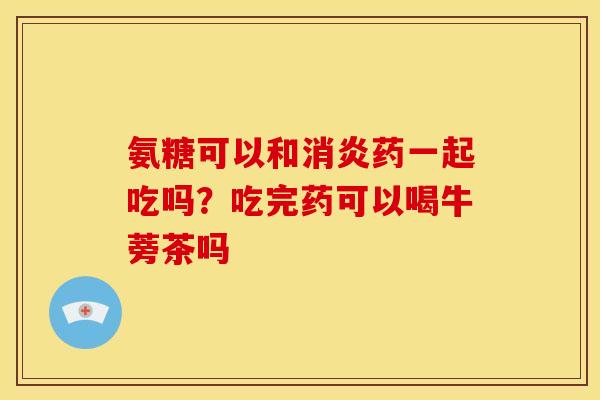 氨糖可以和消炎药一起吃吗？吃完药可以喝牛蒡茶吗