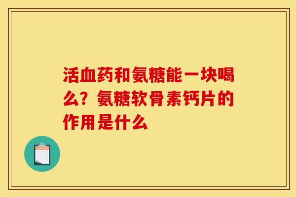 活血药和氨糖能一块喝么？氨糖软骨素钙片的作用是什么-第1张图片-关节骑士