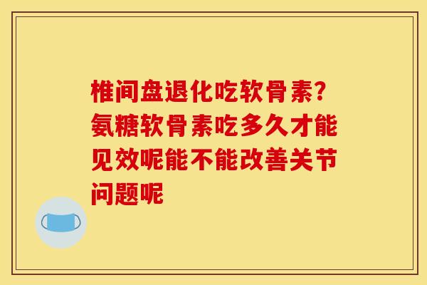 椎间盘退化吃软骨素？氨糖软骨素吃多久才能见效呢能不能改善关节问题呢