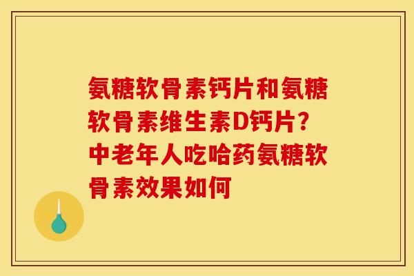 氨糖软骨素钙片和氨糖软骨素维生素D钙片？中老年人吃哈药氨糖软骨素效果如何