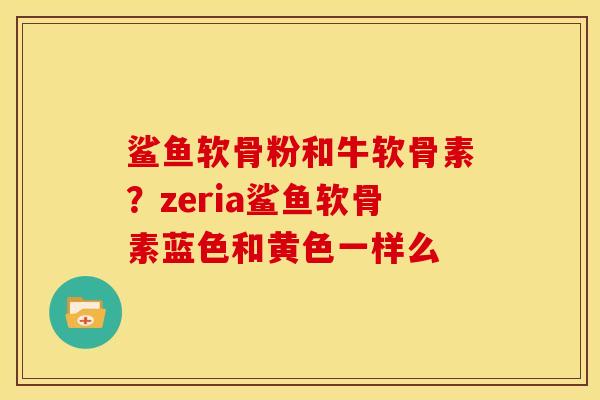 鲨鱼软骨粉和牛软骨素？zeria鲨鱼软骨素蓝色和黄色一样么
