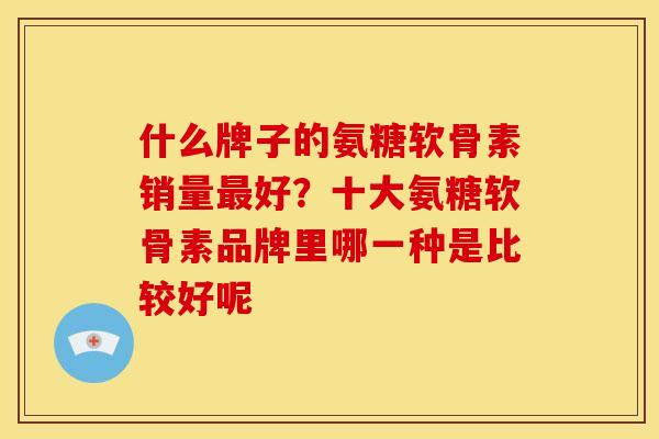 什么牌子的氨糖软骨素销量最好？十大氨糖软骨素品牌里哪一种是比较好呢