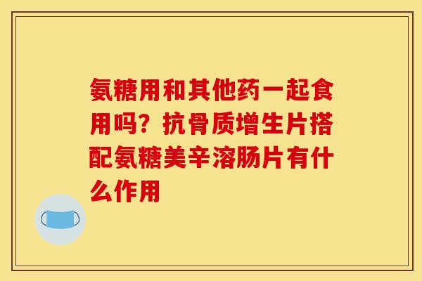 氨糖用和其他药一起食用吗？抗骨质增生片搭配氨糖美辛溶肠片有什么作用