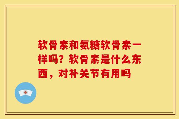 软骨素和氨糖软骨素一样吗？软骨素是什么东西，对补关节有用吗