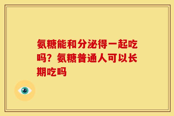 氨糖能和分泌得一起吃吗？氨糖普通人可以长期吃吗