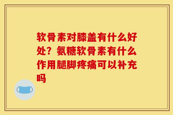 软骨素对膝盖有什么好处？氨糖软骨素有什么作用腿脚疼痛可以补充吗