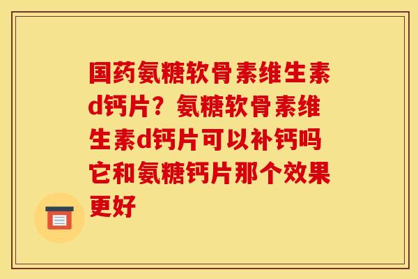 国药氨糖软骨素维生素d钙片？氨糖软骨素维生素d钙片可以补钙吗它和氨糖钙片那个效果更好