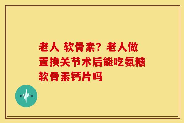 老人 软骨素？老人做置换关节术后能吃氨糖软骨素钙片吗