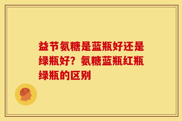 益节氨糖是蓝瓶好还是绿瓶好？氨糖蓝瓶红瓶绿瓶的区别