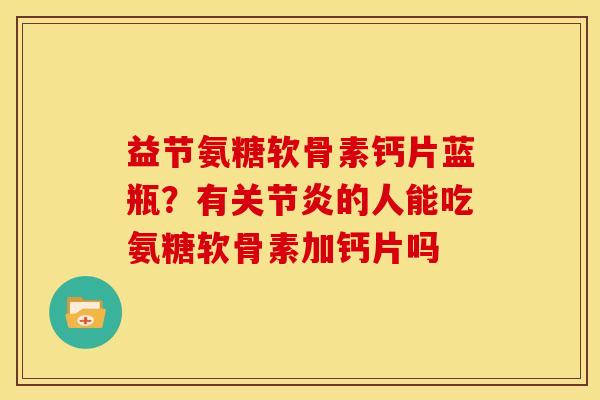 益节氨糖软骨素钙片蓝瓶？有关节炎的人能吃氨糖软骨素加钙片吗