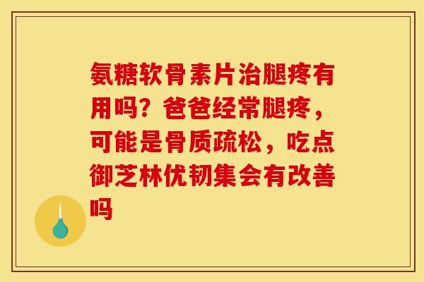 氨糖软骨素片治腿疼有用吗？爸爸经常腿疼，可能是骨质疏松，吃点御芝林优韧集会有改善吗