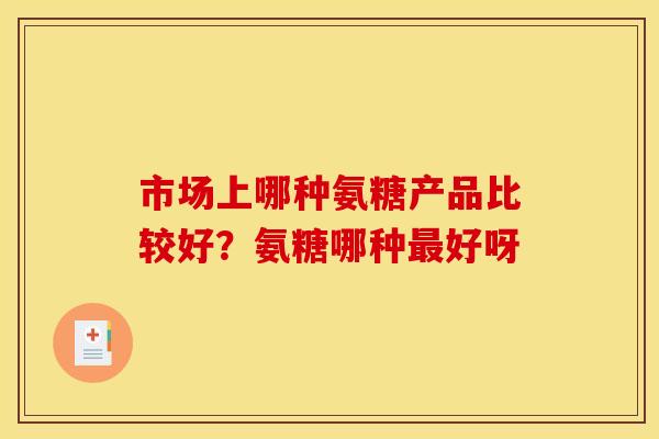 市场上哪种氨糖产品比较好？氨糖哪种最好呀