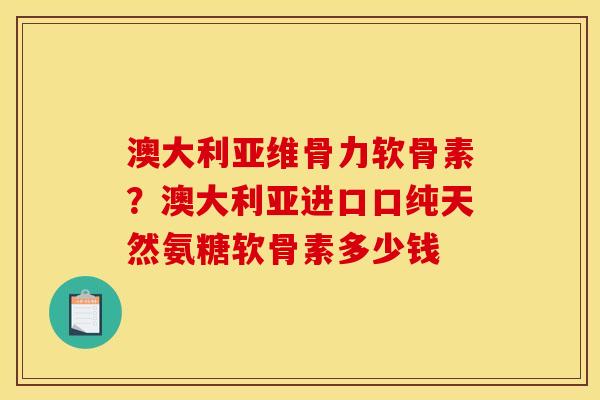 澳大利亚维骨力软骨素？澳大利亚进口口纯天然氨糖软骨素多少钱