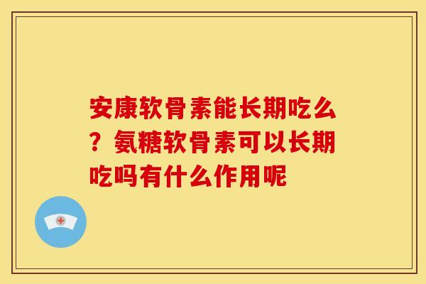 安康软骨素能长期吃么？氨糖软骨素可以长期吃吗有什么作用呢