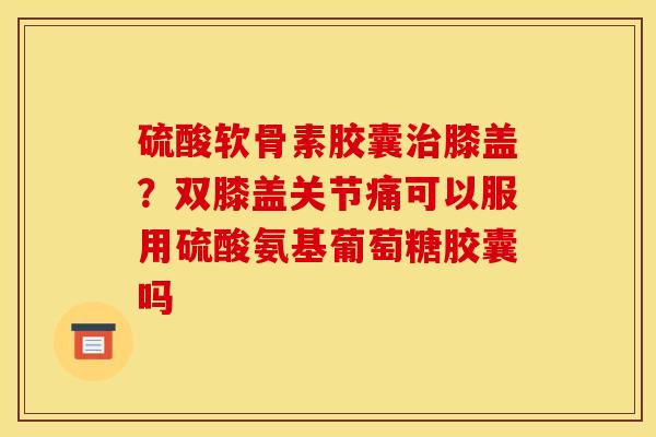 硫酸软骨素胶囊治膝盖？双膝盖关节痛可以服用硫酸氨基葡萄糖胶囊吗