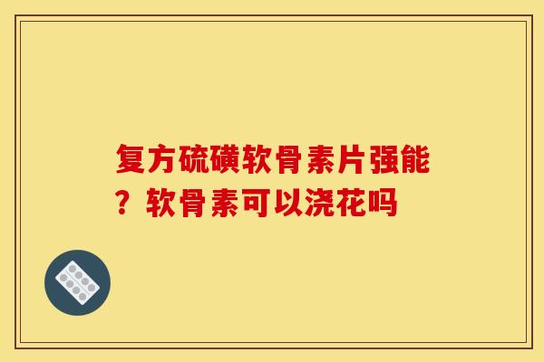 复方硫磺软骨素片强能？软骨素可以浇花吗-第1张图片-关节骑士