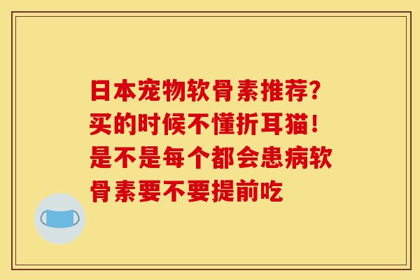 日本宠物软骨素推荐？买的时候不懂折耳猫！是不是每个都会患病软骨素要不要提前吃