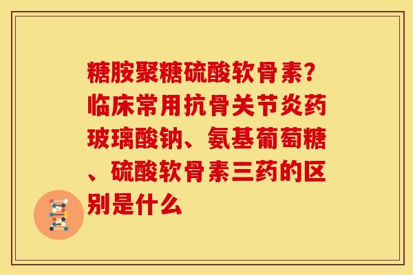 糖胺聚糖硫酸软骨素？临床常用抗骨关节炎药玻璃酸钠、氨基葡萄糖、硫酸软骨素三药的区别是什么