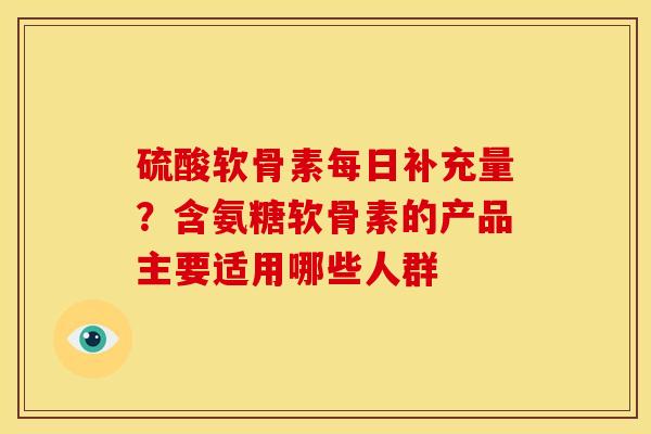 硫酸软骨素每日补充量？含氨糖软骨素的产品主要适用哪些人群