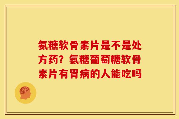 氨糖软骨素片是不是处方药？氨糖葡萄糖软骨素片有胃病的人能吃吗