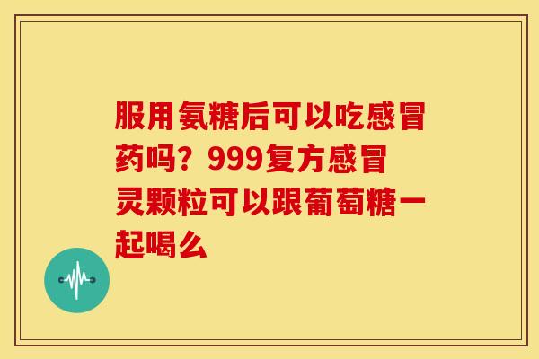 服用氨糖后可以吃感冒药吗？999复方感冒灵颗粒可以跟葡萄糖一起喝么