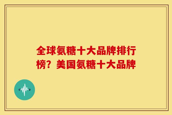 全球氨糖十大品牌排行榜？美国氨糖十大品牌