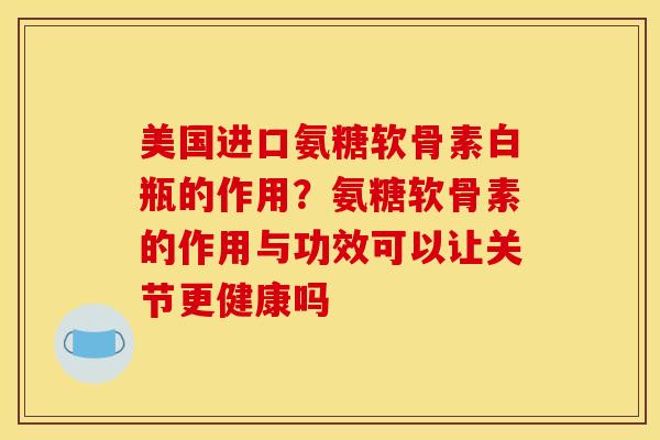 美国进口氨糖软骨素白瓶的作用？氨糖软骨素的作用与功效可以让关节更健康吗