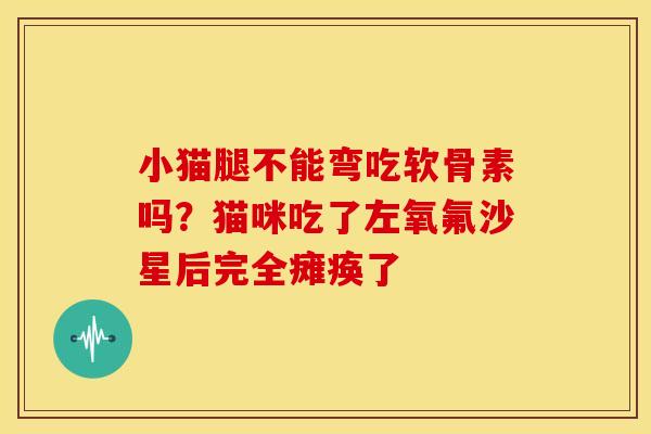 小猫腿不能弯吃软骨素吗？猫咪吃了左氧氟沙星后完全瘫痪了