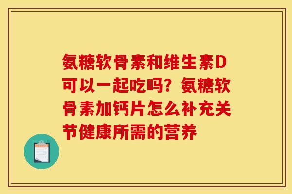 氨糖软骨素和维生素D可以一起吃吗？氨糖软骨素加钙片怎么补充关节健康所需的营养