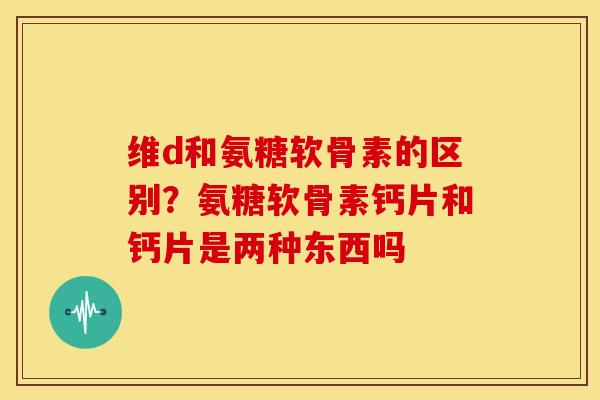 维d和氨糖软骨素的区别？氨糖软骨素钙片和钙片是两种东西吗