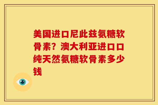 美国进口尼此兹氨糖软骨素？澳大利亚进口口纯天然氨糖软骨素多少钱