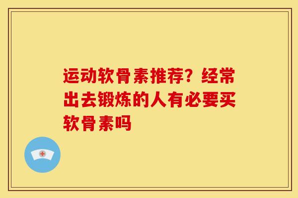 运动软骨素推荐？经常出去锻炼的人有必要买软骨素吗