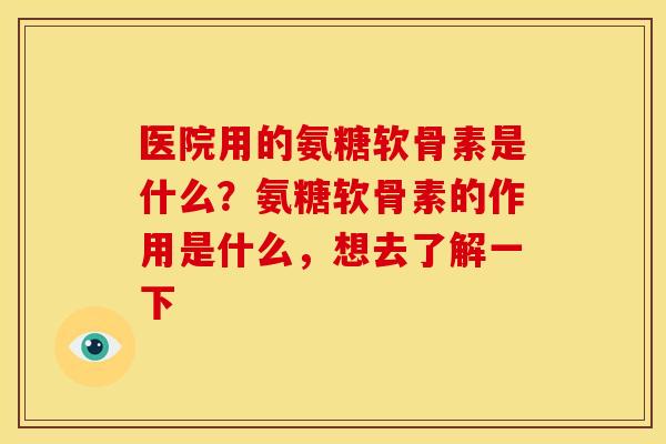 医院用的氨糖软骨素是什么？氨糖软骨素的作用是什么，想去了解一下
