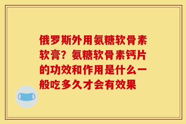 俄罗斯外用氨糖软骨素软膏？氨糖软骨素钙片的功效和作用是什么一般吃多久才会有效果
